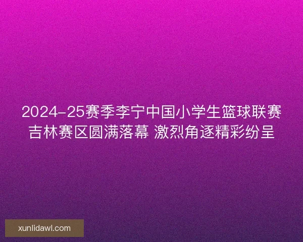 2024-25赛季李宁中国小学生篮球联赛吉林赛区圆满落幕 激烈角逐精彩纷呈 2024-25赛季李宁中国小学生篮球联赛吉林赛区圆满落幕 激烈角逐精彩纷呈