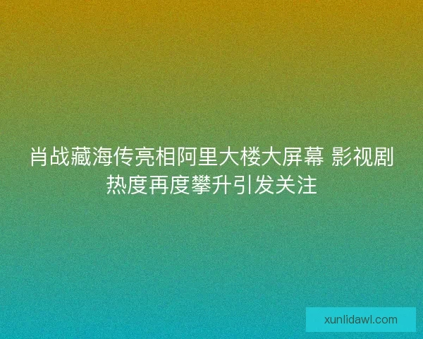肖战藏海传亮相阿里大楼大屏幕 影视剧热度再度攀升引发关注