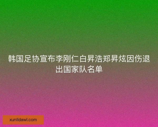 韩国足协宣布李刚仁白昇浩郑昇炫因伤退出国家队名单