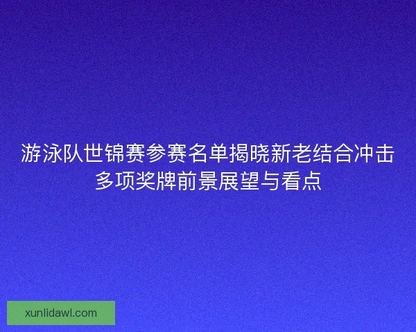 游泳队世锦赛参赛名单揭晓新老结合冲击多项奖牌前景展望与看点