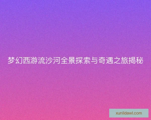 梦幻西游流沙河全景探索与奇遇之旅揭秘