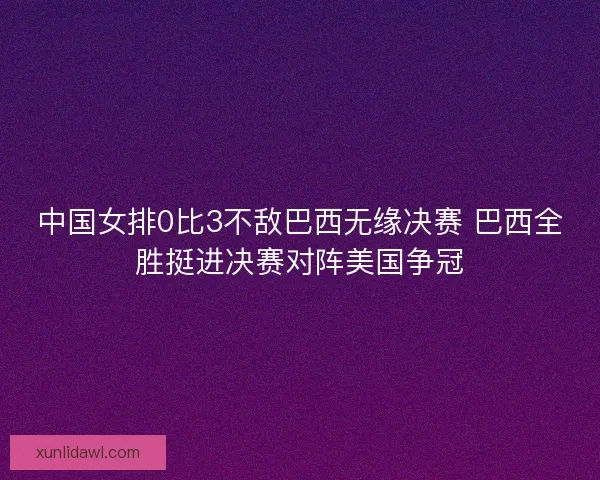 中国女排0比3不敌巴西无缘决赛 巴西全胜挺进决赛对阵美国争冠 中国女排0比3不敌巴西无缘决赛 巴西全胜挺进决赛对阵美国争冠