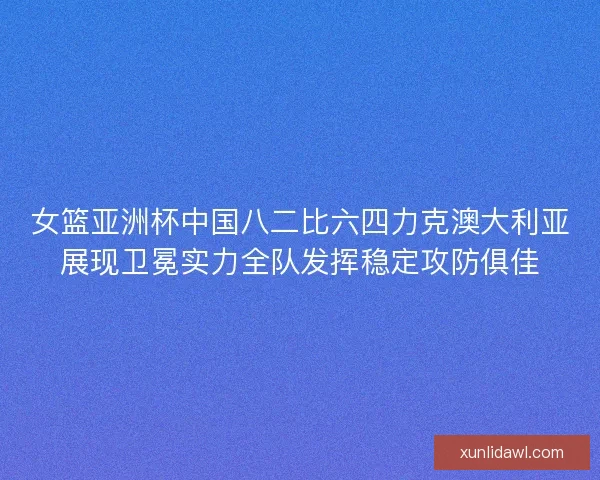 女篮亚洲杯中国八二比六四力克澳大利亚展现卫冕实力全队发挥稳定攻防俱佳 女篮亚洲杯中国八二比六四力克澳大利亚展现卫冕实力全队发挥稳定攻防俱佳