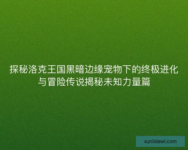 探秘洛克王国黑暗边缘宠物下的终极进化与冒险传说揭秘未知力量篇