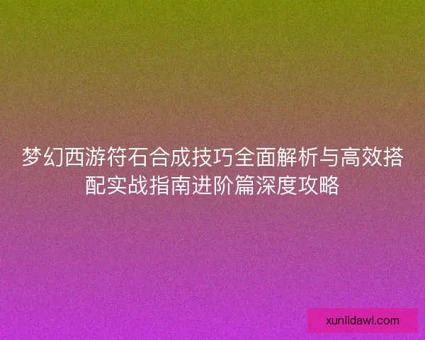 梦幻西游符石合成技巧全面解析与高效搭配实战指南进阶篇深度攻略