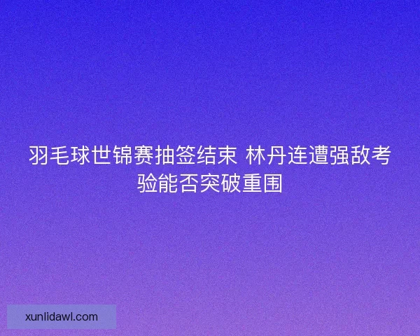羽毛球世锦赛抽签结束 林丹连遭强敌考验能否突破重围