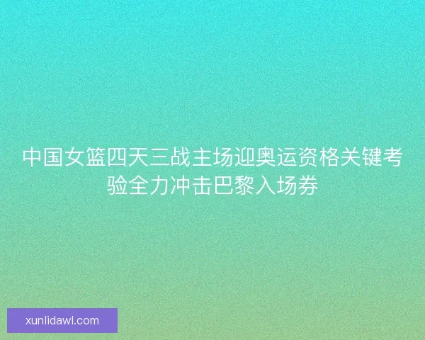 中国女篮四天三战主场迎奥运资格关键考验全力冲击巴黎入场券