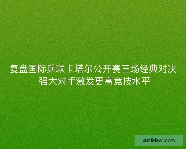 复盘国际乒联卡塔尔公开赛三场经典对决 强大对手激发更高竞技水平