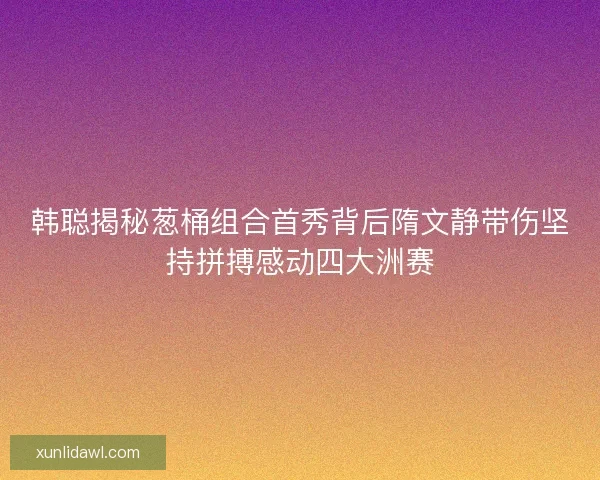 韩聪揭秘葱桶组合首秀背后隋文静带伤坚持拼搏感动四大洲赛