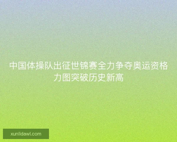 中国体操队出征世锦赛全力争夺奥运资格力图突破历史新高 中国体操队出征世锦赛全力争夺奥运资格力图突破历史新高