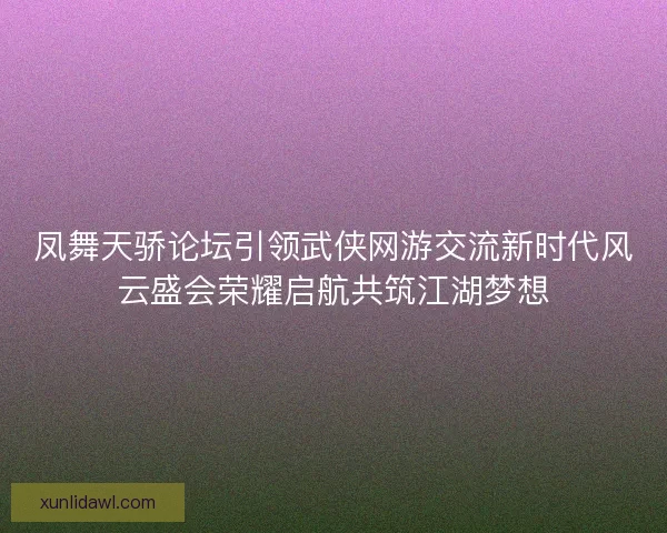 凤舞天骄论坛引领武侠网游交流新时代风云盛会荣耀启航共筑江湖梦想