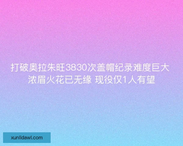 打破奥拉朱旺3830次盖帽纪录难度巨大 浓眉火花已无缘 现役仅1人有望 打破奥拉朱旺3830次盖帽纪录难度巨大 浓眉火花已无缘 现役仅1人有望