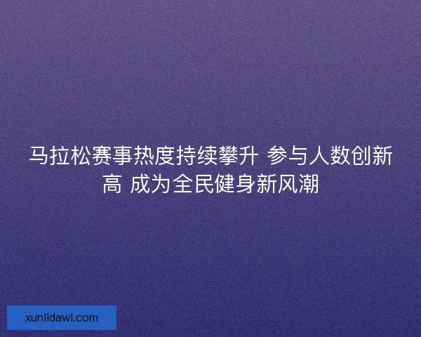 马拉松赛事热度持续攀升 参与人数创新高 成为全民健身新风潮