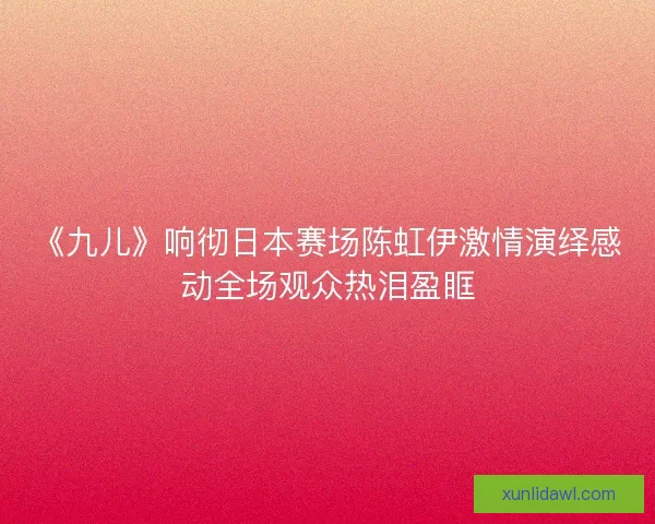《九儿》响彻日本赛场陈虹伊激情演绎感动全场观众热泪盈眶 《九儿》响彻日本赛场陈虹伊激情演绎感动全场观众热泪盈眶