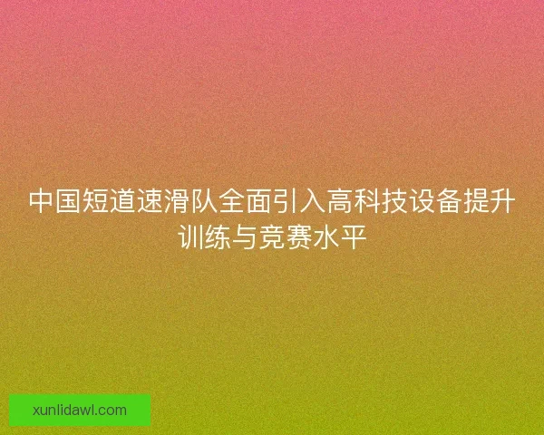 中国短道速滑队全面引入高科技设备提升训练与竞赛水平 中国短道速滑队全面引入高科技设备提升训练与竞赛水平