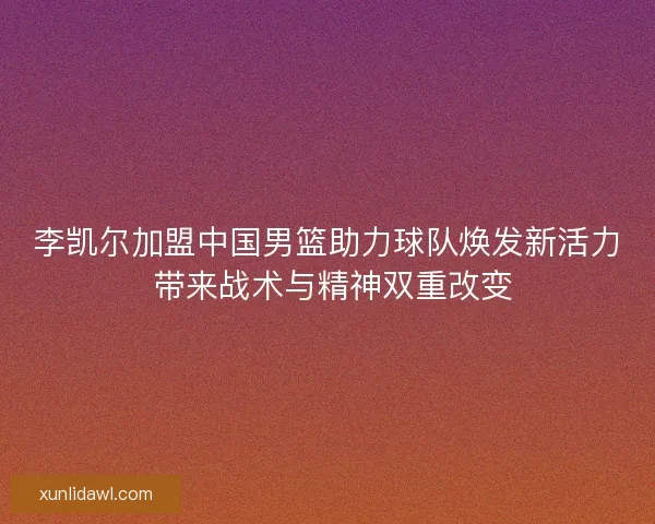 李凯尔加盟中国男篮助力球队焕发新活力 带来战术与精神双重改变 李凯尔加盟中国男篮助力球队焕发新活力 带来战术与精神双重改变