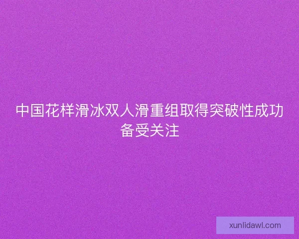 中国花样滑冰双人滑重组取得突破性成功备受关注