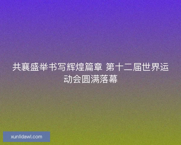 共襄盛举书写辉煌篇章 第十二届世界运动会圆满落幕 共襄盛举书写辉煌篇章 第十二届世界运动会圆满落幕
