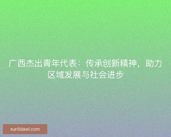 广西杰出青年代表：传承创新精神，助力区域发展与社会进步