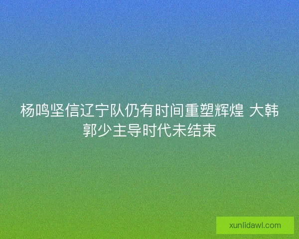 杨鸣坚信辽宁队仍有时间重塑辉煌 大韩郭少主导时代未结束 杨鸣坚信辽宁队仍有时间重塑辉煌 大韩郭少主导时代未结束