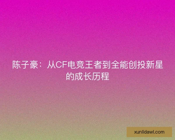 陈子豪：从CF电竞王者到全能创投新星的成长历程