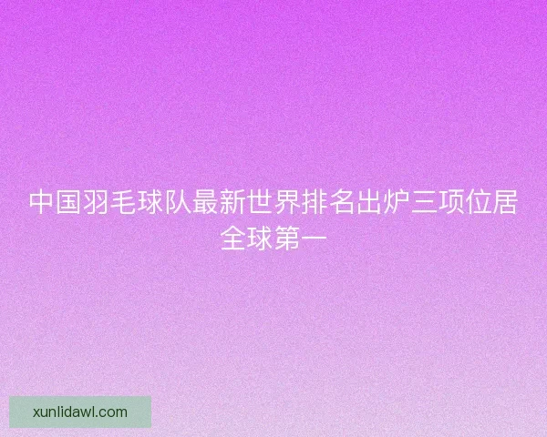中国羽毛球队最新世界排名出炉三项位居全球第一
