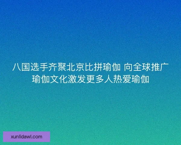 八国选手齐聚北京比拼瑜伽 向全球推广瑜伽文化激发更多人热爱瑜伽
