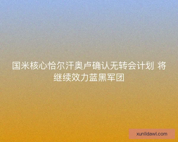 国米核心恰尔汗奥卢确认无转会计划 将继续效力蓝黑军团 国米核心恰尔汗奥卢确认无转会计划 将继续效力蓝黑军团